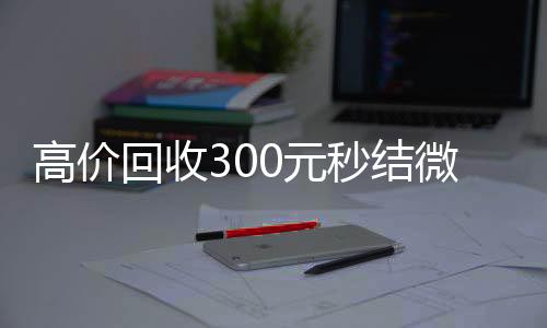 高价回收300元秒回收微信在线交易结微信（微信回收高价秒结等三天）